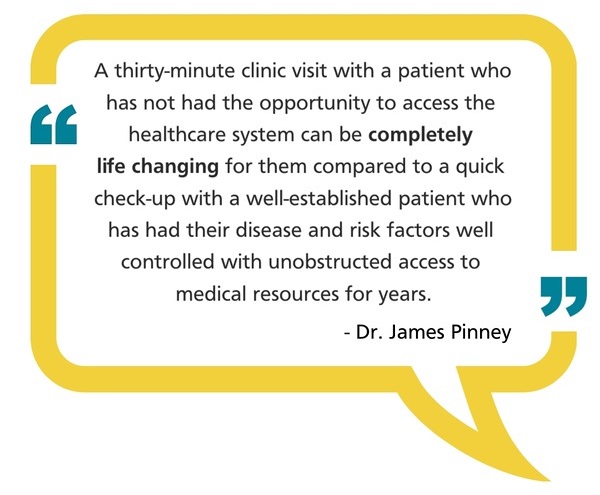 A quote from Dr. James Pinney: "A thirty-minute clinic visit with a patient who has not had the opportunity to access the healthcare system can be completely life changing for them compared to a quick check-up with a well-established patient who has had their disease and risk factors well controlled with unobstructed access to medical resources for years."